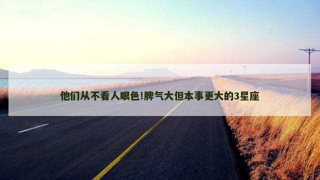 他们从不看人眼色!脾气大但本事更大的3星座