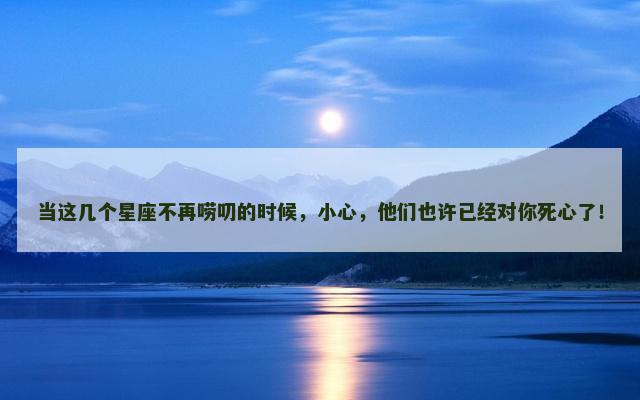 当这几个星座不再唠叨的时候，小心，他们也许已经对你死心了！