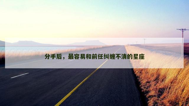 分手后，最容易和前任纠缠不清的星座