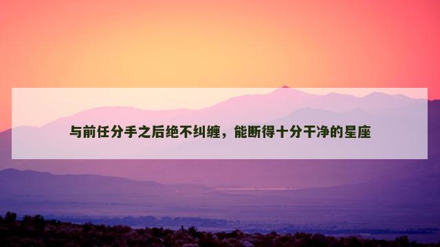 与前任分手之后绝不纠缠，能断得十分干净的星座