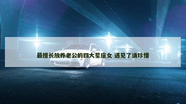 最擅长放养老公的四大星座女 遇见了请珍惜