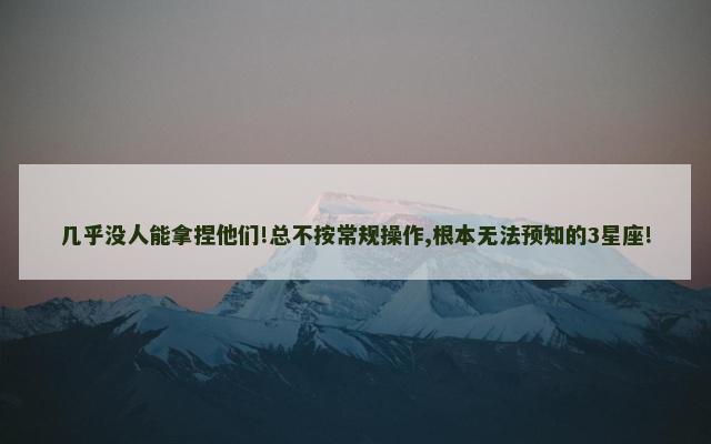 几乎没人能拿捏他们!总不按常规操作,根本无法预知的3星座!