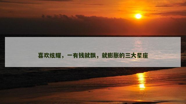 喜欢炫耀，一有钱就飘，就膨胀的三大星座