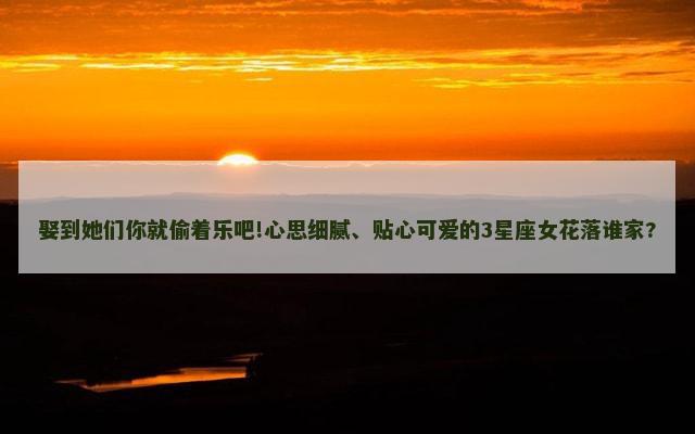 娶到她们你就偷着乐吧!心思细腻、贴心可爱的3星座女花落谁家?