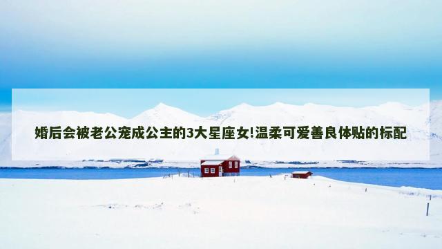 婚后会被老公宠成公主的3大星座女!温柔可爱善良体贴的标配