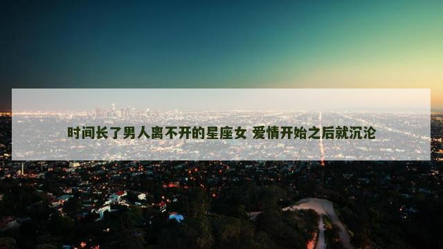 时间长了男人离不开的星座女 爱情开始之后就沉沦