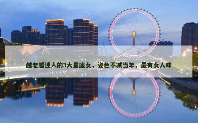 越老越迷人的3大星座女，姿色不减当年，最有女人味