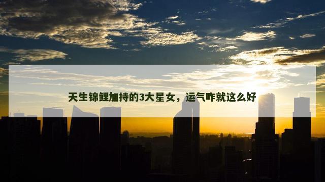 天生锦鲤加持的3大星女，运气咋就这么好