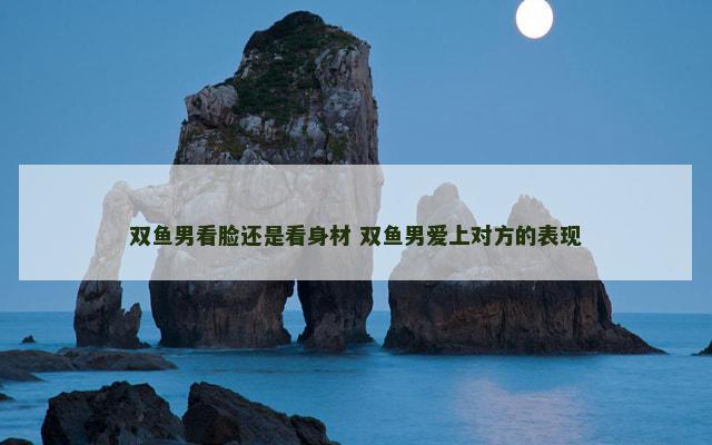 双鱼男看脸还是看身材 双鱼男爱上对方的表现