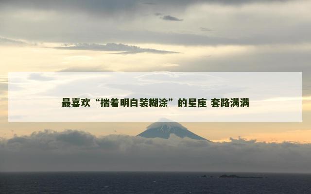 最喜欢“揣着明白装糊涂”的星座 套路满满