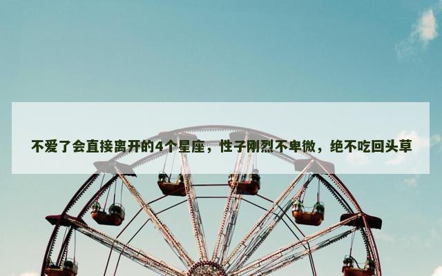 不爱了会直接离开的4个星座，性子刚烈不卑微，绝不吃回头草