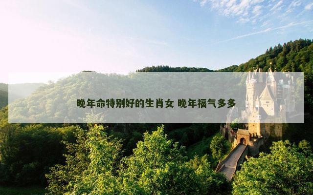 晚年命特别好的生肖女 晚年福气多多