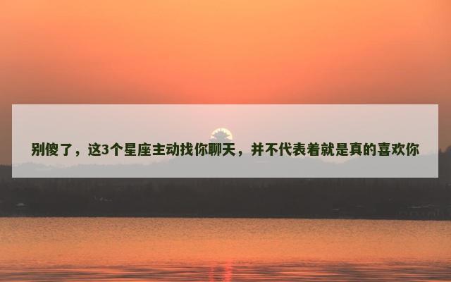 别傻了，这3个星座主动找你聊天，并不代表着就是真的喜欢你