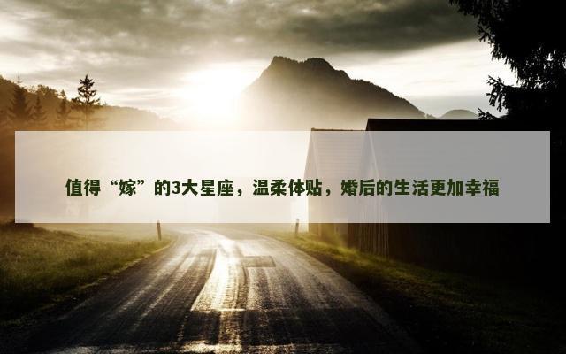 值得“嫁”的3大星座，温柔体贴，婚后的生活更加幸福