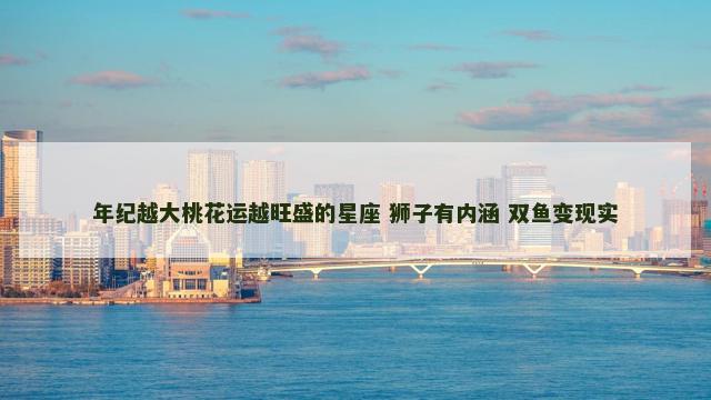 年纪越大桃花运越旺盛的星座 狮子有内涵 双鱼变现实
