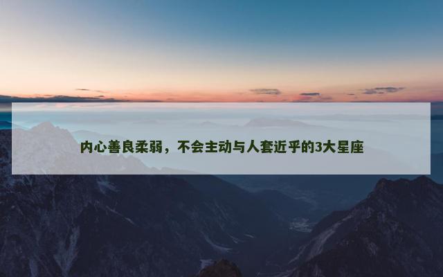 内心善良柔弱，不会主动与人套近乎的3大星座