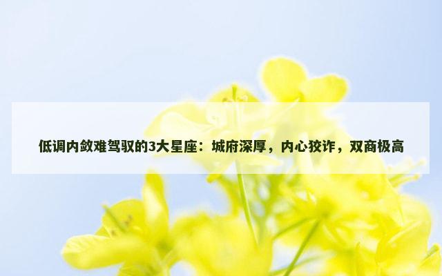低调内敛难驾驭的3大星座：城府深厚，内心狡诈，双商极高