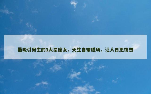 最吸引男生的3大星座女，天生自带磁场，让人日思夜想
