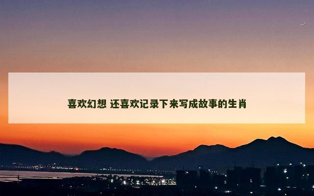 喜欢幻想 还喜欢记录下来写成故事的生肖
