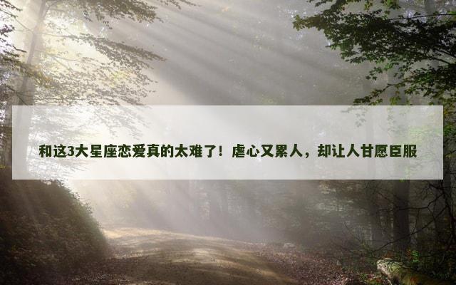 和这3大星座恋爱真的太难了！虐心又累人，却让人甘愿臣服