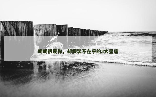 明明很爱你，却假装不在乎的3大星座