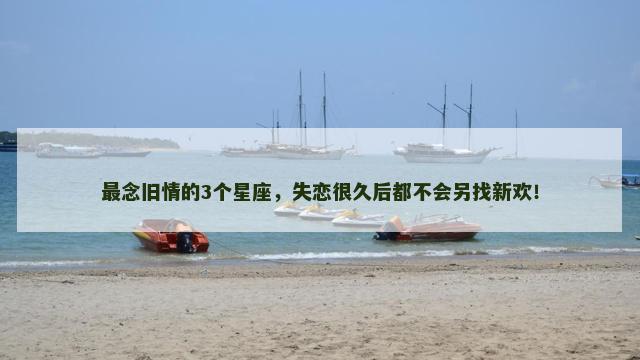 最念旧情的3个星座，失恋很久后都不会另找新欢！