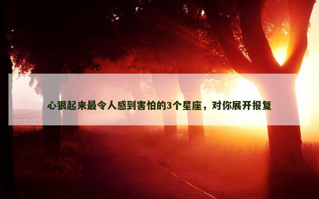 心狠起来最令人感到害怕的3个星座，对你展开报复