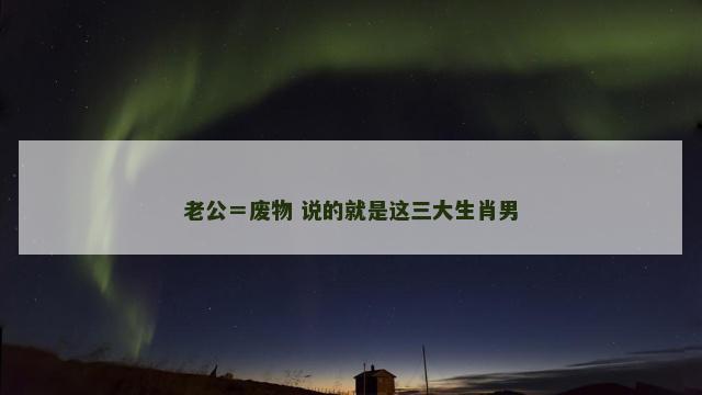 老公＝废物 说的就是这三大生肖男