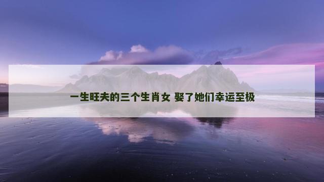 一生旺夫的三个生肖女 娶了她们幸运至极