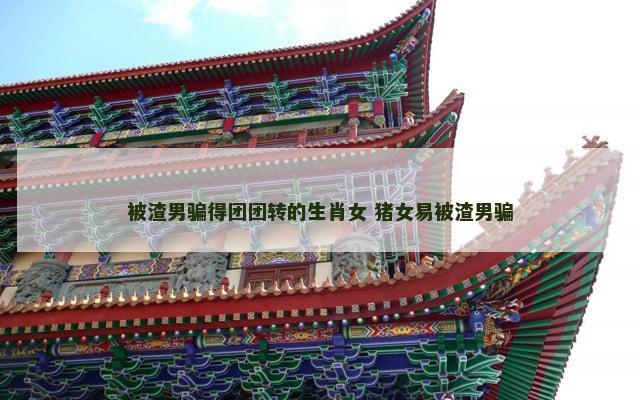 被渣男骗得团团转的生肖女 猪女易被渣男骗