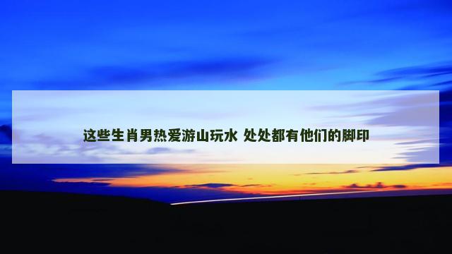 这些生肖男热爱游山玩水 处处都有他们的脚印