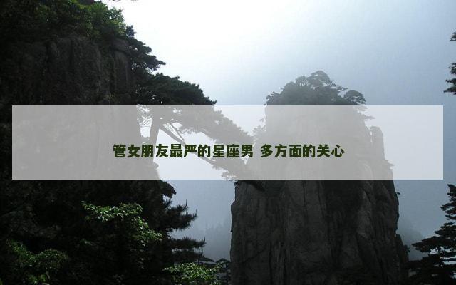 管女朋友最严的星座男 多方面的关心