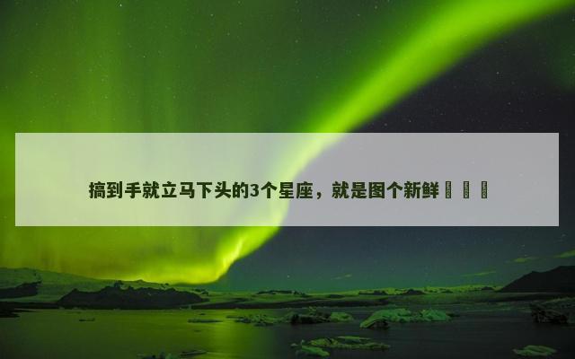 搞到手就立马下头的3个星座，就是图个新鲜​​​