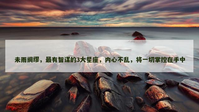 未雨绸缪，最有智谋的3大星座，内心不乱，将一切掌控在手中