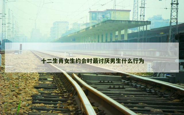 十二生肖女生约会时最讨厌男生什么行为