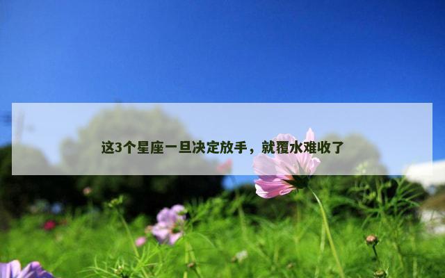 这3个星座一旦决定放手，就覆水难收了