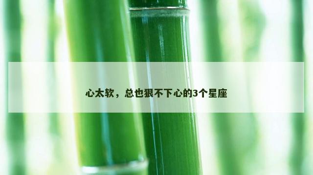 心太软，总也狠不下心的3个星座