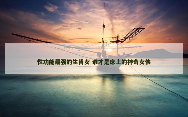 性功能最强的生肖女 谁才是床上的神奇女侠