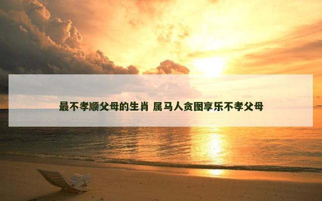 最不孝顺父母的生肖 属马人贪图享乐不孝父母