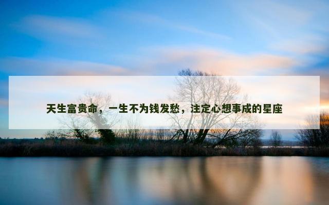天生富贵命，一生不为钱发愁，注定心想事成的星座