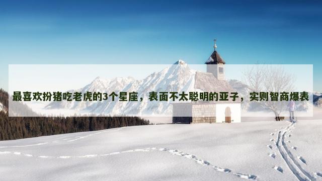 最喜欢扮猪吃老虎的3个星座，表面不太聪明的亚子，实则智商爆表