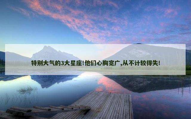 特别大气的3大星座!他们心胸宽广,从不计较得失!