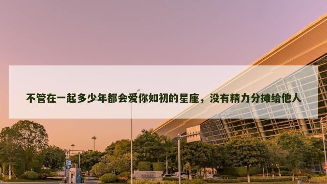 不管在一起多少年都会爱你如初的星座，没有精力分摊给他人
