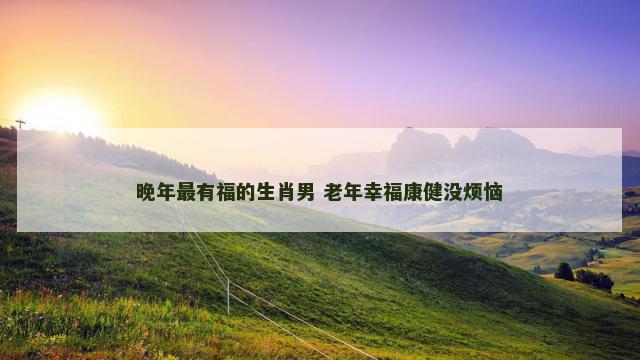 晚年最有福的生肖男 老年幸福康健没烦恼