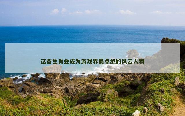 这些生肖会成为游戏界最卓绝的风云人物