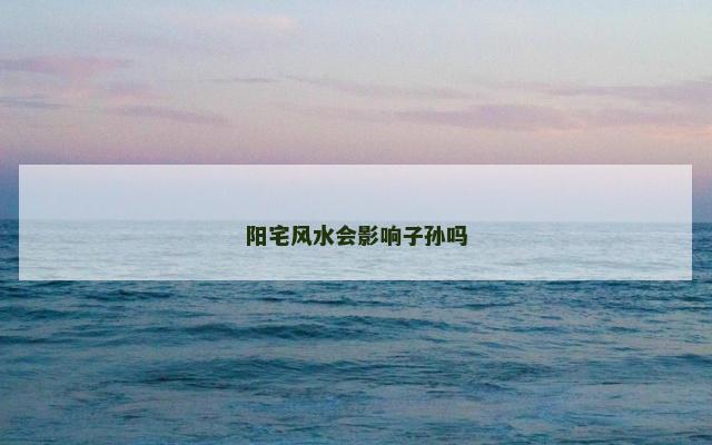 阳宅风水会影响子孙吗 阳宅风水会影响子孙吗