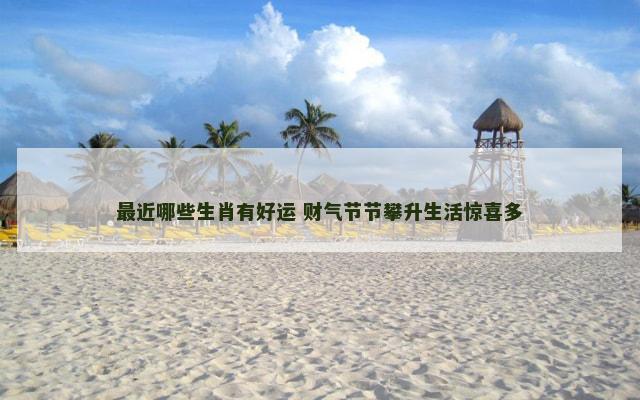 最近哪些生肖有好运 财气节节攀升生活惊喜多 最近哪些生肖有好运 财气节节攀升生活惊喜多