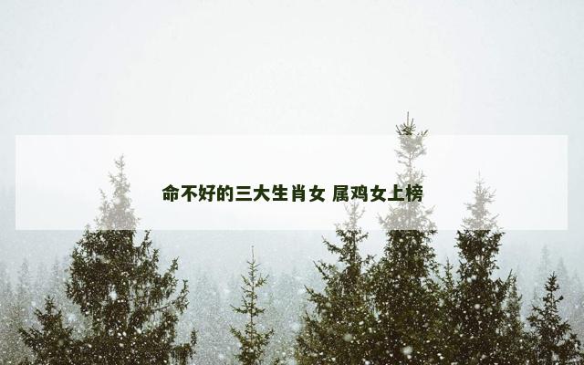 命不好的三大生肖女 属鸡女上榜 命不好的三大生肖女 属鸡女上榜