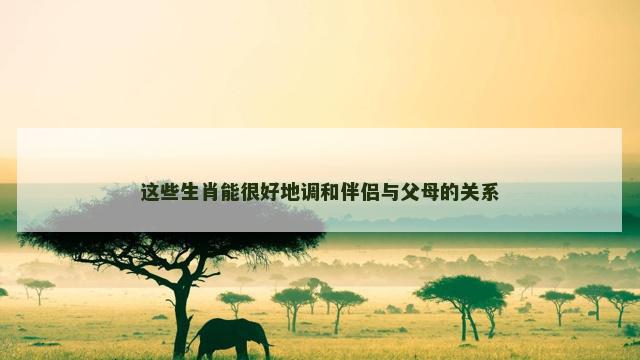 这些生肖能很好地调和伴侣与父母的关系 这些生肖能很好地调和伴侣与父母的关系