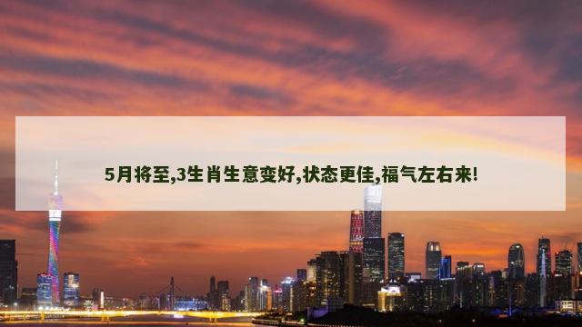 5月将至,3生肖生意变好,状态更佳,福气左右来! 5月将至,3生肖生意变好,状态更佳,福气左右来!